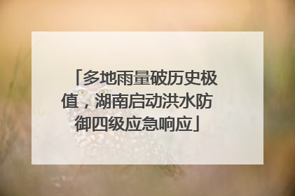 多地雨量破历史极值，湖南启动洪水防御四级应急响应