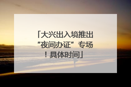 大兴出入境推出“夜间办证”专场！具体时间