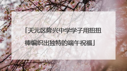 天元区隆兴中学学子用扭扭棒编织出独特的端午祝福