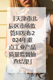 天津市北辰区市场监管局发布2024年重点工业产品质量监督抽查结果
