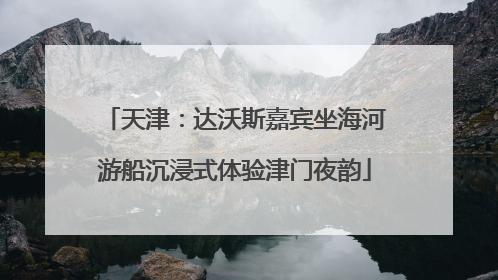 天津：达沃斯嘉宾坐海河游船沉浸式体验津门夜韵