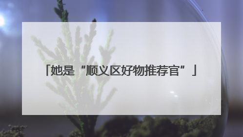 她是“顺义区好物推荐官”