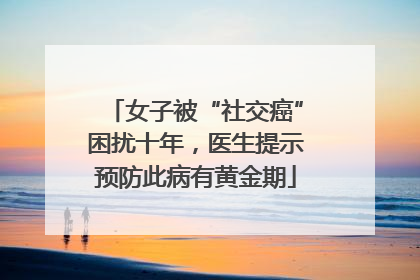 女子被“社交癌”困扰十年，医生提示预防此病有黄金期