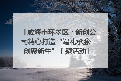 威海市环翠区：新创公司精心打造“端礼承脉·创聚新生”主题活动