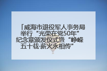 威海市退役军人事务局举行“光荣在党50年”纪念章颁发仪式暨“峥嵘五十载·薪火永相传” 主题党日活动