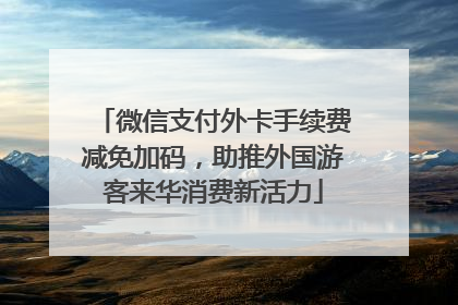 微信支付外卡手续费减免加码，助推外国游客来华消费新活力
