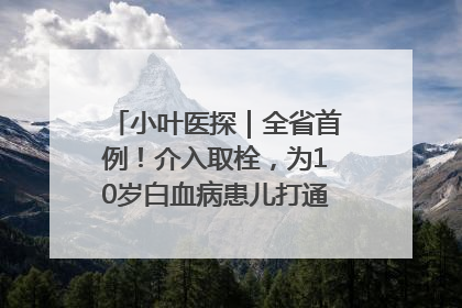 小叶医探｜全省首例！介入取栓，为10岁白血病患儿打通生命之“脉”