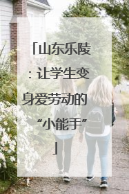 山东乐陵：让学生变身爱劳动的“小能手”