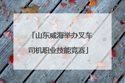 山东威海举办叉车司机职业技能竞赛
