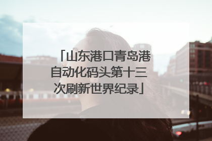 山东港口青岛港自动化码头第十三次刷新世界纪录