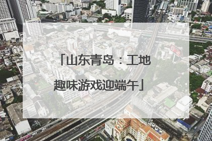 山东青岛：工地趣味游戏迎端午
