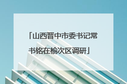 山西晋中市委书记常书铭在榆次区调研
