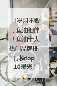 岁月不败，鱼油相伴！鱼油十大热门品牌排行榜top10曝光