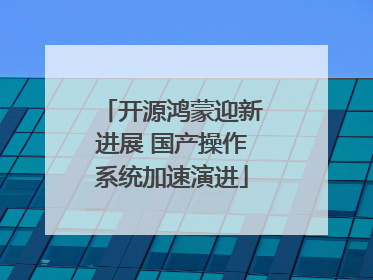 开源鸿蒙迎新进展 国产操作系统加速演进
