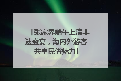 张家界端午上演非遗盛宴，海内外游客共享民俗魅力