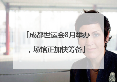 成都世运会8月举办，场馆正加快筹备