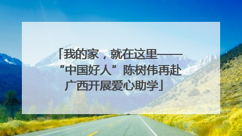 我的家，就在这里——“中国好人”陈树伟再赴广西开展爱心助学