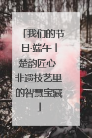 我们的节日·端午丨楚韵匠心 非遗技艺里的智慧宝藏