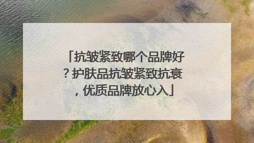 抗皱紧致哪个品牌好？护肤品抗皱紧致抗衰，优质品牌放心入