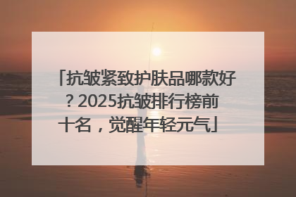 抗皱紧致护肤品哪款好？2025抗皱排行榜前十名，觉醒年轻元气