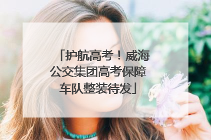 护航高考！威海公交集团高考保障车队整装待发