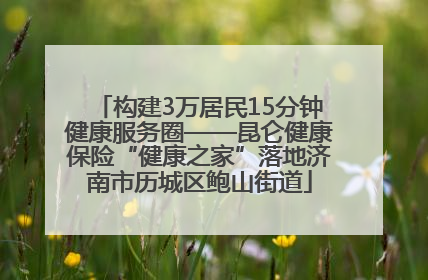 构建3万居民15分钟健康服务圈——昆仑健康保险“健康之家”落地济南市历城区鲍山街道