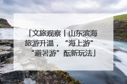 文旅观察丨山东滨海旅游升温，“海上游”“避暑游”酝新玩法