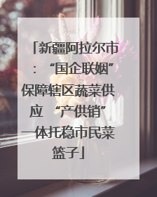 新疆阿拉尔市：“国企联姻”保障辖区蔬菜供应 “产供销”一体托稳市民菜篮子