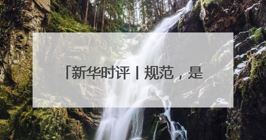 新华时评丨规范，是为了平台更好发展