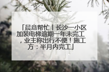 晨意帮忙丨长沙一小区加装电梯逾期一年未完工，业主称出行不便！施工方：半月内完工