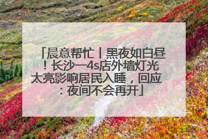 晨意帮忙丨黑夜如白昼！长沙一4s店外墙灯光太亮影响居民入睡，回应：夜间不会再开