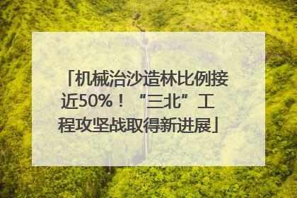 机械治沙造林比例接近50%！“三北”工程攻坚战取得新进展