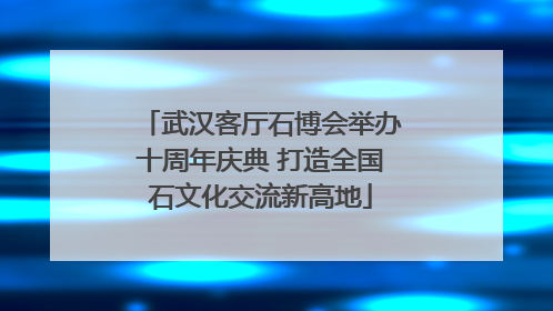 武汉客厅石博会举办十周年庆典 打造全国石文化交流新高地