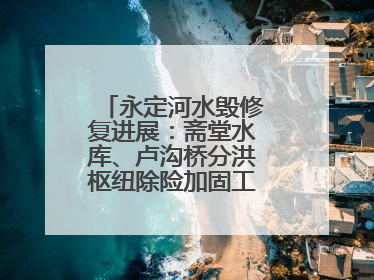 永定河水毁修复进展：斋堂水库、卢沟桥分洪枢纽除险加固工程通过验收