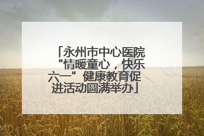 永州市中心医院“情暖童心，快乐六一”健康教育促进活动圆满举办