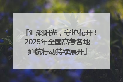 汇聚阳光，守护花开！2025年全国高考各地护航行动持续展开