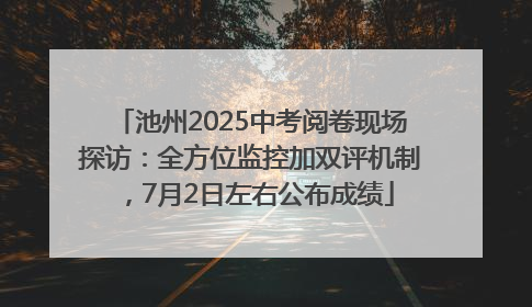 池州2025中考阅卷现场探访：全方位监控加双评机制，7月2日左右公布成绩