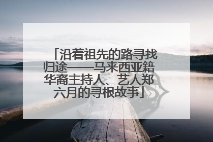 沿着祖先的路寻找归途——马来西亚籍华裔主持人、艺人郑六月的寻根故事