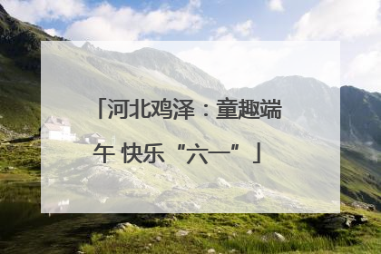 河北鸡泽：童趣端午 快乐“六一”