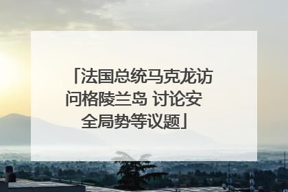 法国总统马克龙访问格陵兰岛 讨论安全局势等议题