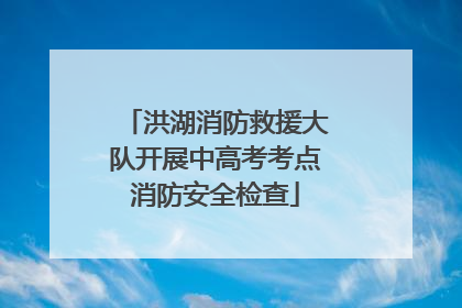 洪湖消防救援大队开展中高考考点消防安全检查