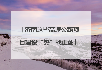 济南这些高速公路项目建设“热”战正酣