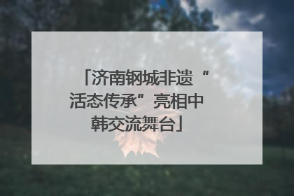 济南钢城非遗“活态传承”亮相中韩交流舞台