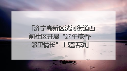 济宁高新区洸河街道西闸社区开展“端午粽香·邻里情长”主题活动