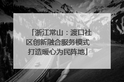 浙江常山：渡口社区创新融合服务模式打造暖心为民阵地