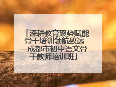 深耕教育聚势赋能 骨干培训领航致远—成都市初中语文骨干教师培训班
