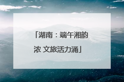 湖南：端午湘韵浓 文旅活力涌