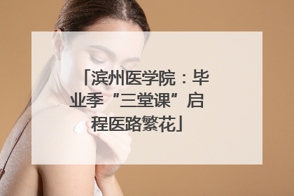 滨州医学院：毕业季“三堂课”启程医路繁花