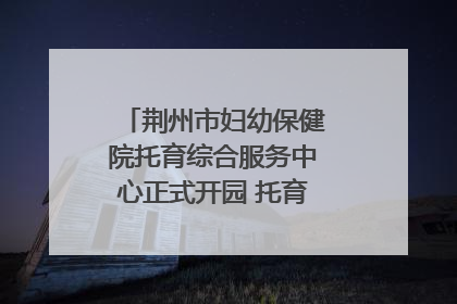 荆州市妇幼保健院托育综合服务中心正式开园 托育宣传月同步启动
