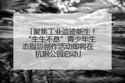 聚焦工业遗迹新生！“生生不息”青少年生态摄影创作活动即将在杭钢公园启动